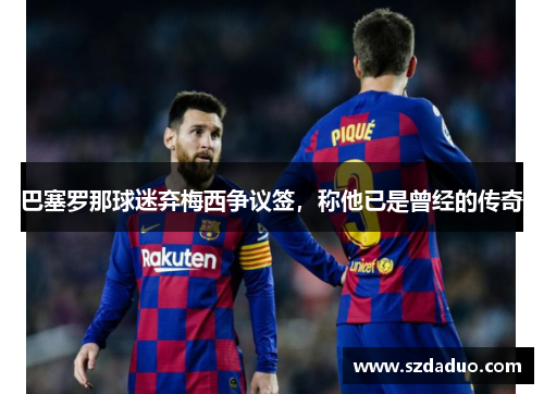 巴塞罗那球迷弃梅西争议签，称他已是曾经的传奇