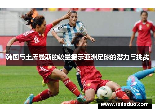 韩国与土库曼斯的较量揭示亚洲足球的潜力与挑战